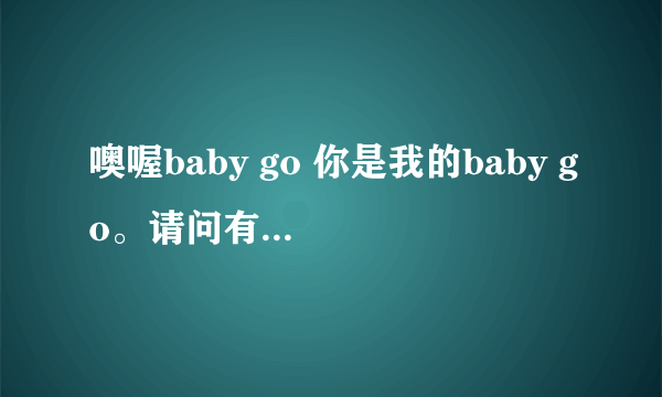 噢喔baby go 你是我的baby go。请问有这句歌词的是个什么歌呀？