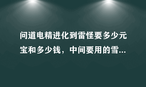 问道电精进化到雷怪要多少元宝和多少钱，中间要用的雪女是不是多少成长都可以！