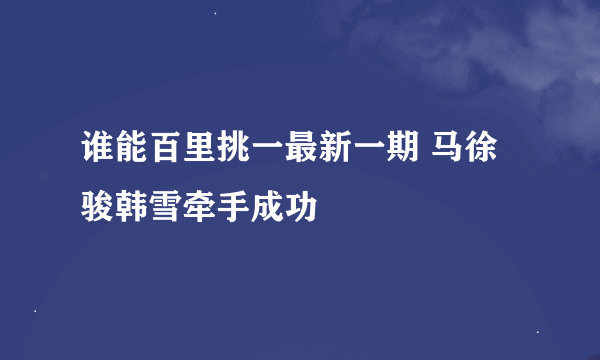 谁能百里挑一最新一期 马徐骏韩雪牵手成功