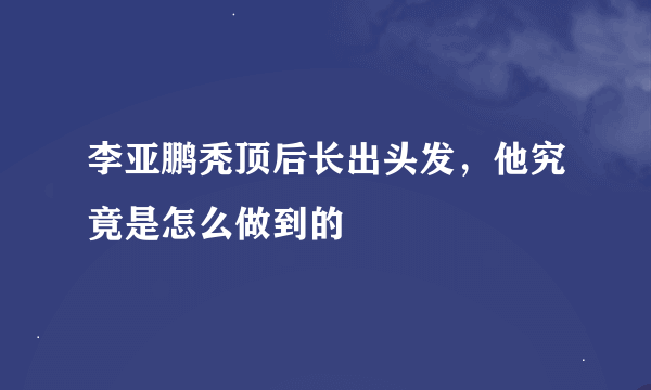 李亚鹏秃顶后长出头发，他究竟是怎么做到的