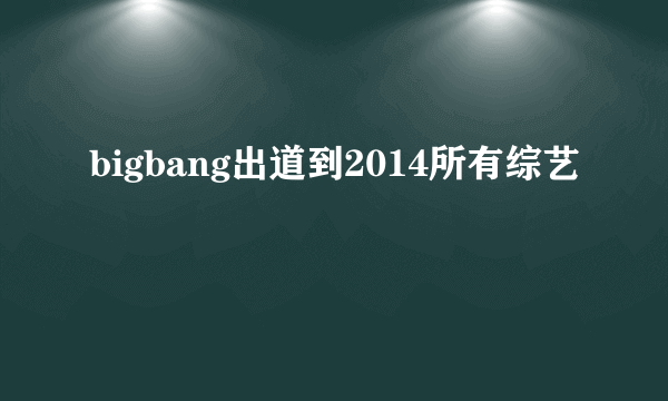 bigbang出道到2014所有综艺