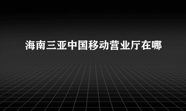 海南三亚中国移动营业厅在哪