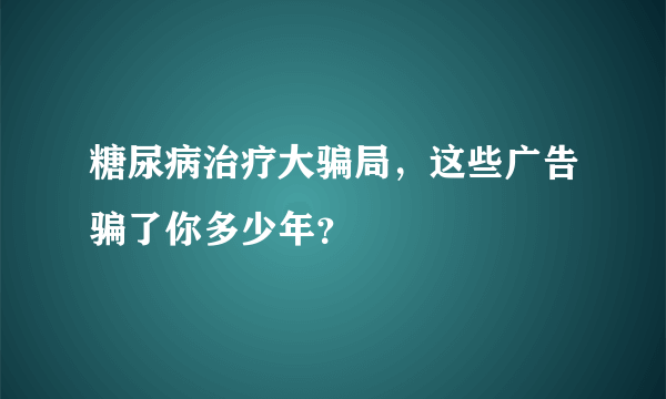 糖尿病治疗大骗局，这些广告骗了你多少年？