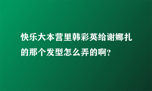 快乐大本营里韩彩英给谢娜扎的那个发型怎么弄的啊？