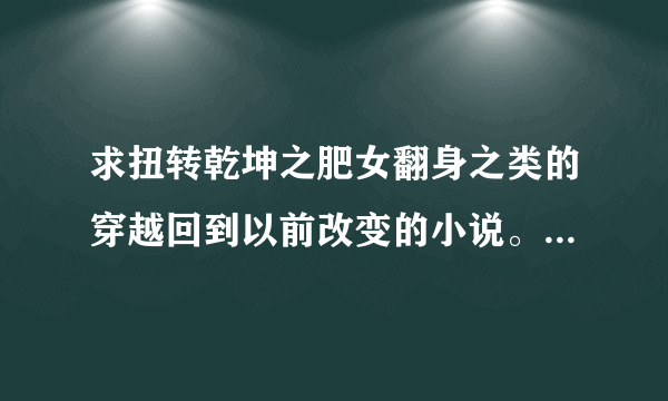 求扭转乾坤之肥女翻身之类的穿越回到以前改变的小说。 或像夏有乔木雅望天堂之类温馨感动的小说。。。