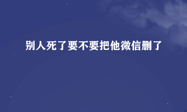 别人死了要不要把他微信删了