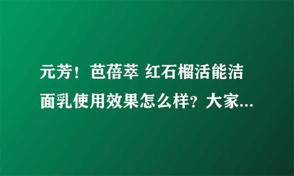 元芳！芭蓓萃 红石榴活能洁面乳使用效果怎么样？大家用过的说下~~