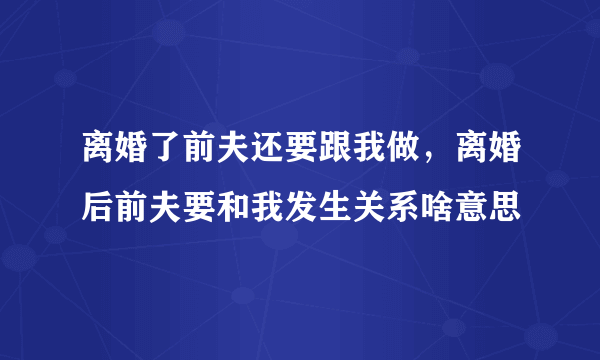 离婚了前夫还要跟我做，离婚后前夫要和我发生关系啥意思