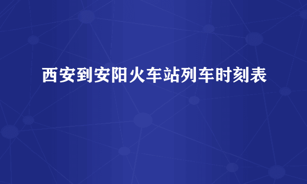 西安到安阳火车站列车时刻表