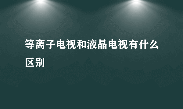 等离子电视和液晶电视有什么区别