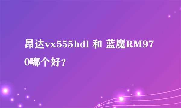 昂达vx555hdl 和 蓝魔RM970哪个好？