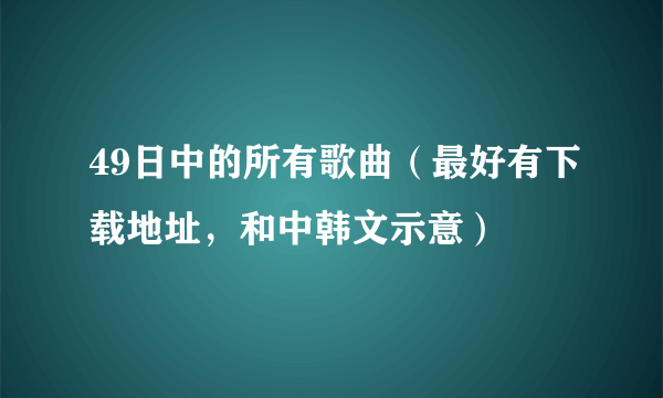 49日中的所有歌曲（最好有下载地址，和中韩文示意）