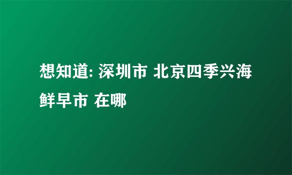 想知道: 深圳市 北京四季兴海鲜早市 在哪