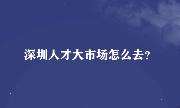 深圳人才大市场怎么去？