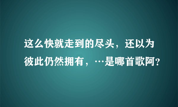 这么快就走到的尽头，还以为彼此仍然拥有，…是哪首歌阿？