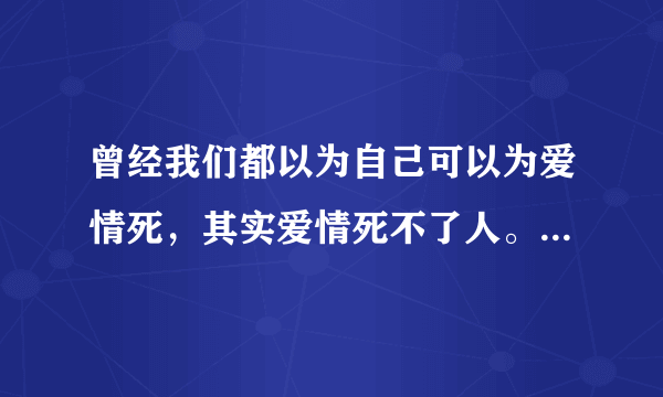 曾经我们都以为自己可以为爱情死，其实爱情死不了人。 是在那个时间段出现的台词？