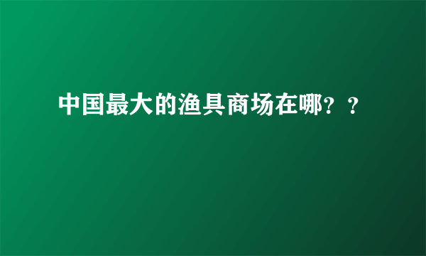 中国最大的渔具商场在哪？？