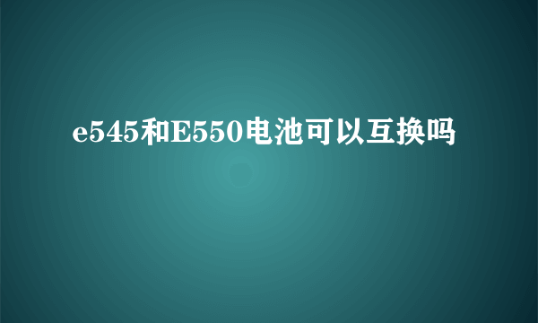 e545和E550电池可以互换吗