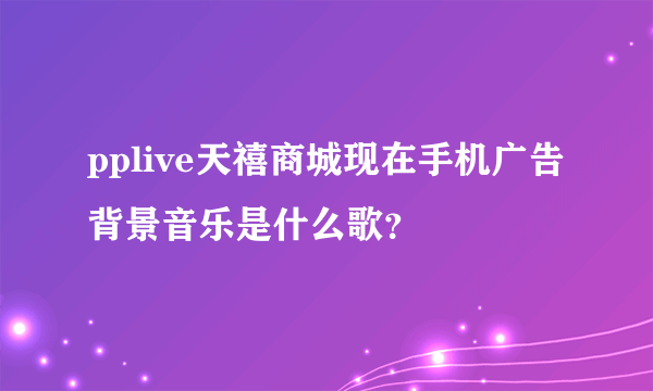 pplive天禧商城现在手机广告背景音乐是什么歌？