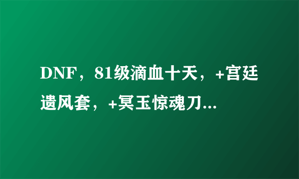 DNF，81级滴血十天，+宫廷遗风套，+冥玉惊魂刀+9。精之鲁莽全套，刀粉几把，ss3把，材料满，