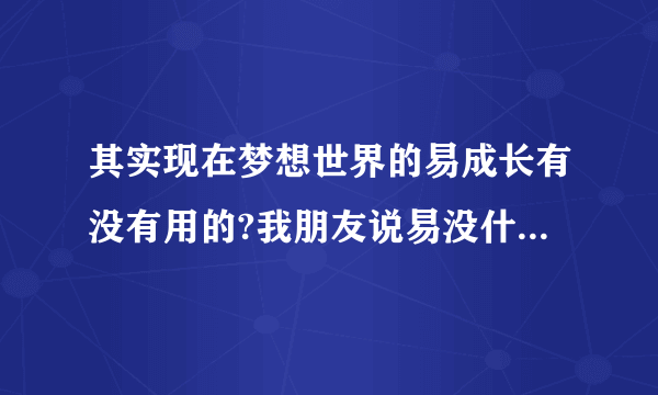 其实现在梦想世界的易成长有没有用的?我朋友说易没什么用???他以前也玩梦想的.