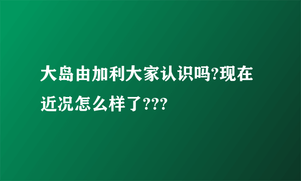 大岛由加利大家认识吗?现在近况怎么样了???