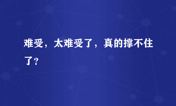 难受，太难受了，真的撑不住了？