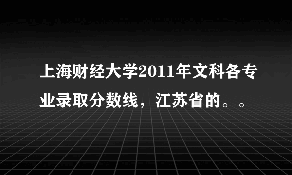 上海财经大学2011年文科各专业录取分数线，江苏省的。。