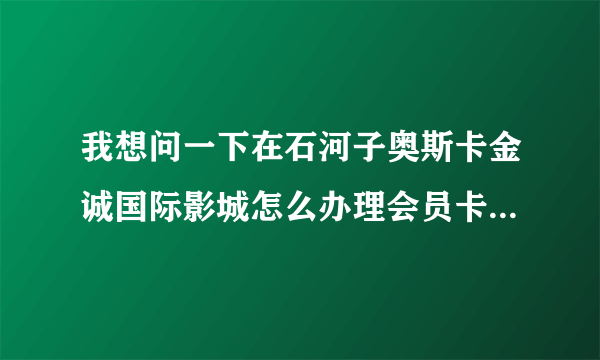 我想问一下在石河子奥斯卡金诚国际影城怎么办理会员卡？分几种？请详细一点，谢谢！