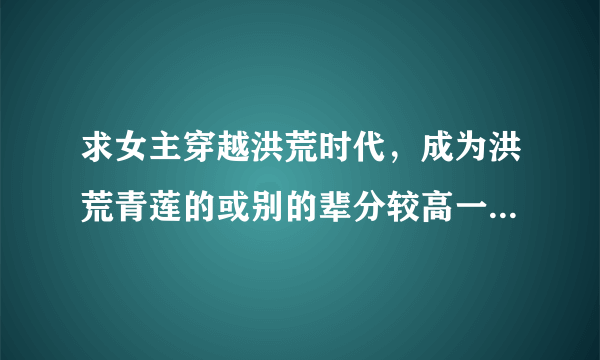 求女主穿越洪荒时代，成为洪荒青莲的或别的辈分较高一点的生灵。