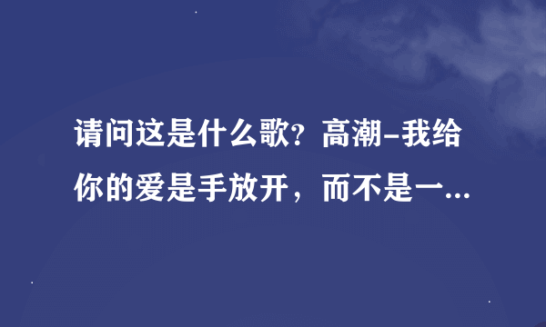 请问这是什么歌？高潮-我给你的爱是手放开，而不是一张双人床之间搁着一片海