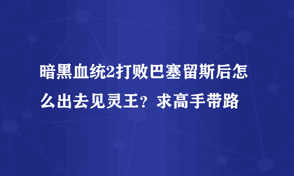 暗黑血统2打败巴塞留斯后怎么出去见灵王？求高手带路