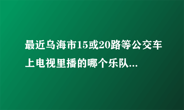 最近乌海市15或20路等公交车上电视里播的哪个乐队是哪个乐队？急！