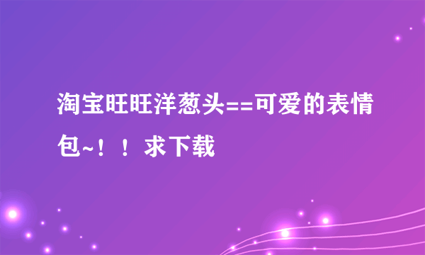 淘宝旺旺洋葱头==可爱的表情包~！！求下载