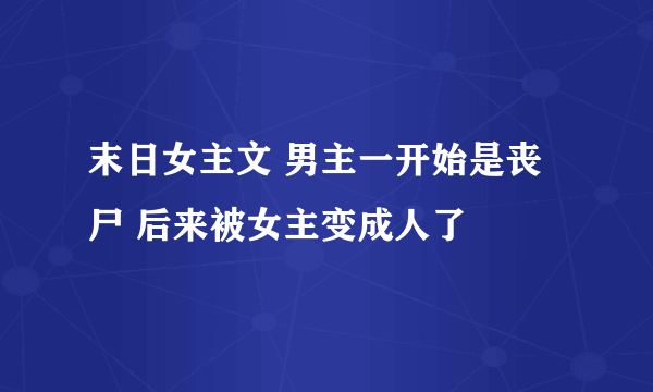 末日女主文 男主一开始是丧尸 后来被女主变成人了