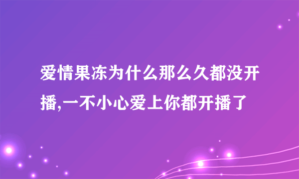 爱情果冻为什么那么久都没开播,一不小心爱上你都开播了