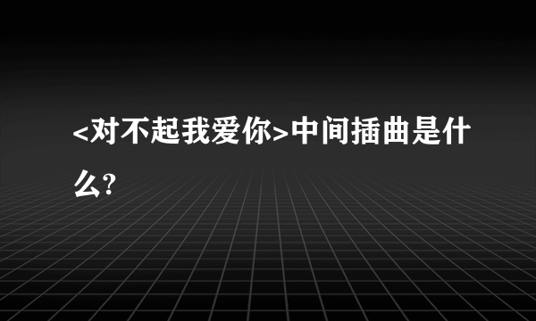 <对不起我爱你>中间插曲是什么?