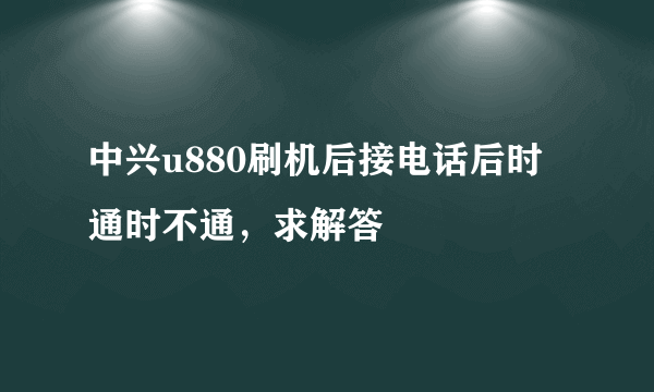 中兴u880刷机后接电话后时通时不通，求解答