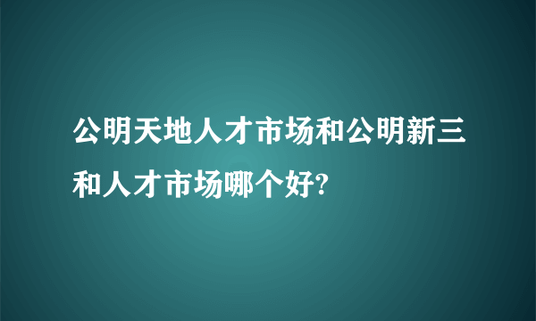 公明天地人才市场和公明新三和人才市场哪个好?