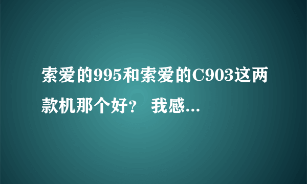 索爱的995和索爱的C903这两款机那个好？ 我感差不多吧