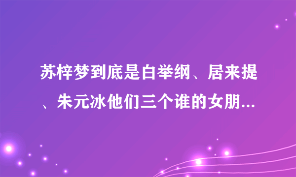 苏梓梦到底是白举纲、居来提、朱元冰他们三个谁的女朋友，我看了新闻有点晕了。