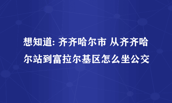 想知道: 齐齐哈尔市 从齐齐哈尔站到富拉尔基区怎么坐公交