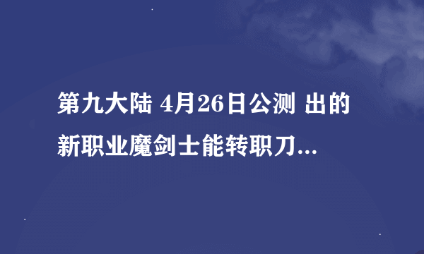 第九大陆 4月26日公测 出的新职业魔剑士能转职刀锋舞者不？