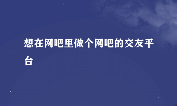 想在网吧里做个网吧的交友平台