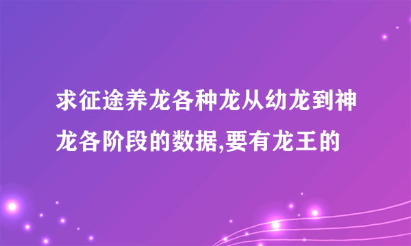 求征途养龙各种龙从幼龙到神龙各阶段的数据,要有龙王的