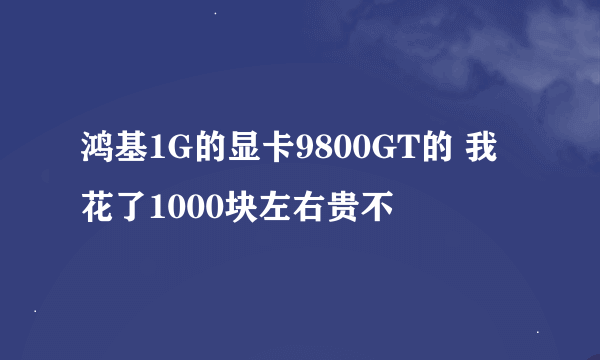 鸿基1G的显卡9800GT的 我花了1000块左右贵不