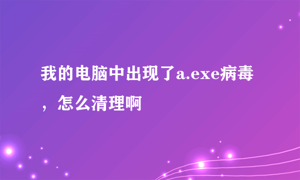 我的电脑中出现了a.exe病毒，怎么清理啊