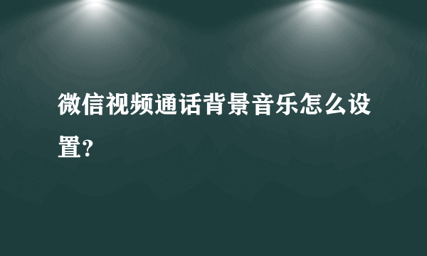 微信视频通话背景音乐怎么设置？