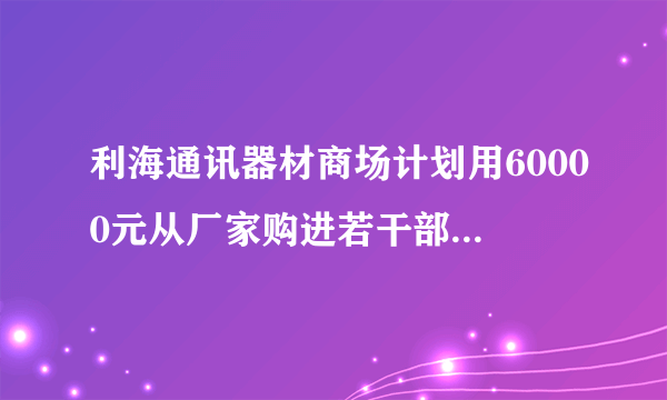 利海通讯器材商场计划用60000元从厂家购进若干部新型手机以满足市场需求已知厂家生产三种不同型号的手机出