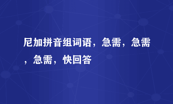 尼加拼音组词语，急需，急需，急需，快回答